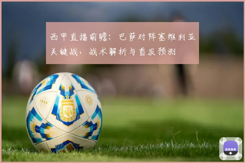 西甲直播前瞻：巴萨对阵塞维利亚关键战，战术解析与首发预测