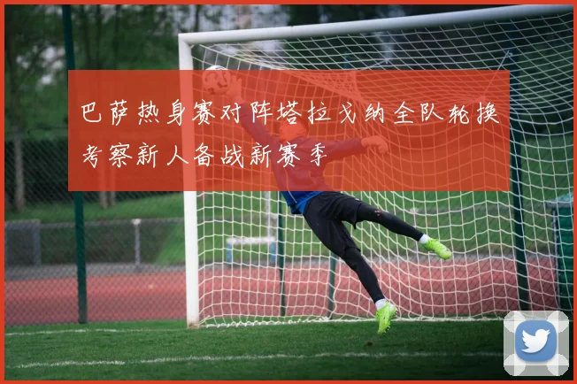 巴萨热身赛对阵塔拉戈纳全队轮换考察新人备战新赛季
