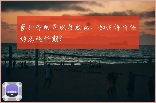 萨科齐的争议与成就:如何评价他的总统任期?