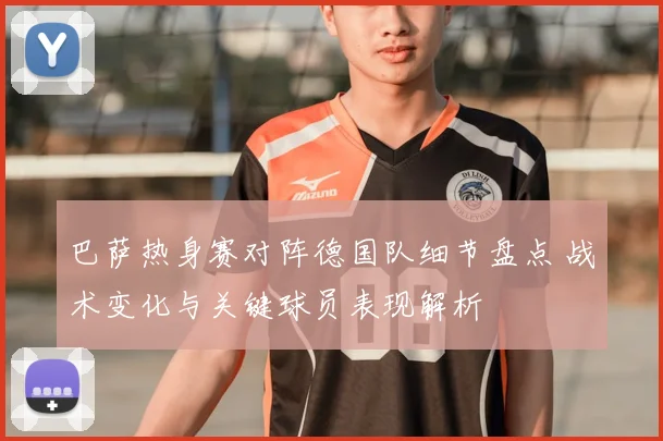 巴萨热身赛对阵德国队细节盘点 战术变化与关键球员表现解析