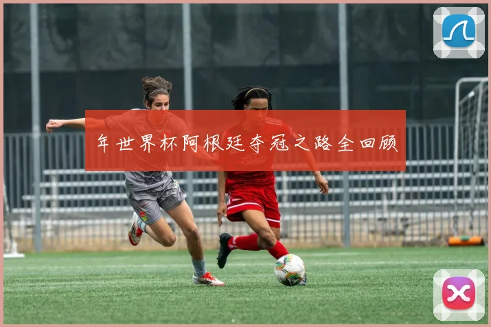 年世界杯阿根廷夺冠之路全回顾
