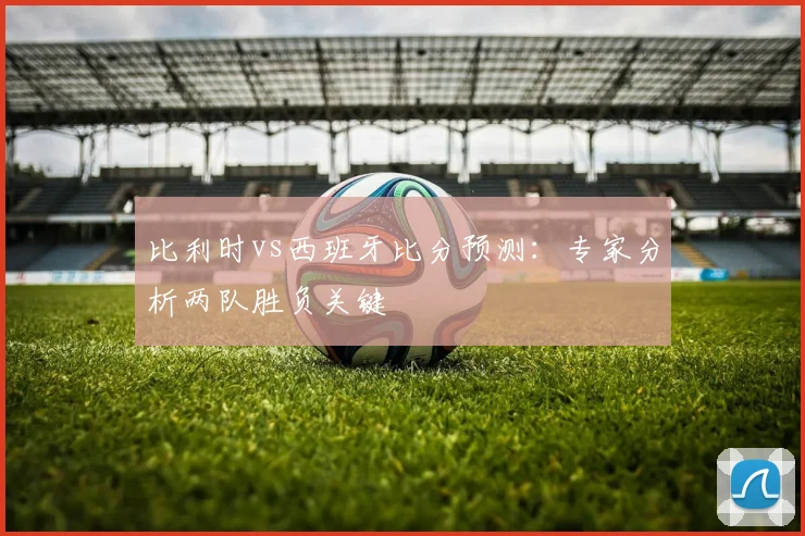 比利时vs西班牙比分预测:专家分析两队胜负关键