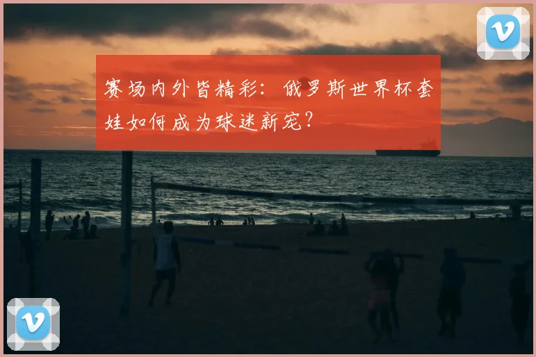 赛场内外皆精彩：俄罗斯世界杯套娃如何成为球迷新宠？