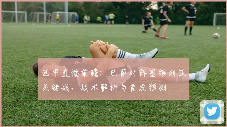 西甲直播前瞻：巴萨对阵塞维利亚关键战，战术解析与首发预测