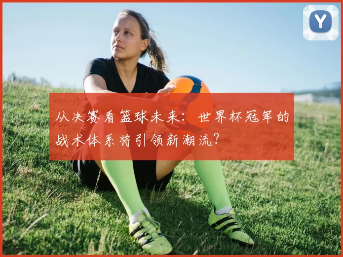 从决赛看篮球未来：世界杯冠军的战术体系将引领新潮流？