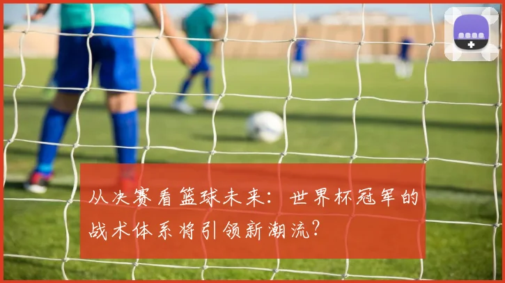 从决赛看篮球未来：世界杯冠军的战术体系将引领新潮流？