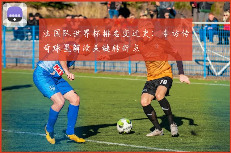 法国队世界杯排名变迁史：专访传奇球星解读关键转折点