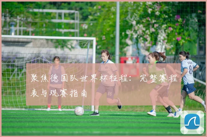 聚焦德国队世界杯征程：完整赛程表与观赛指南