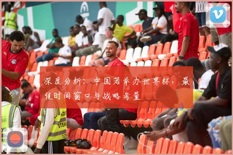 深度分析:中国若举办世界杯,最佳时间窗口与战略考量
