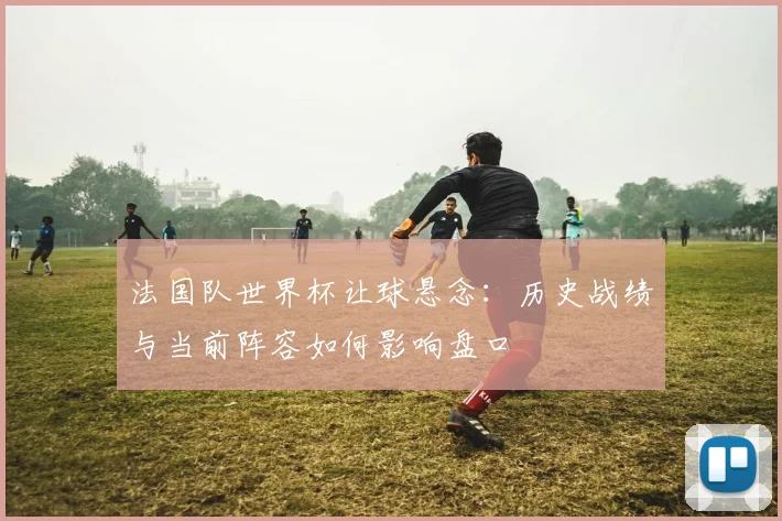 法国队世界杯让球悬念：历史战绩与当前阵容如何影响盘口