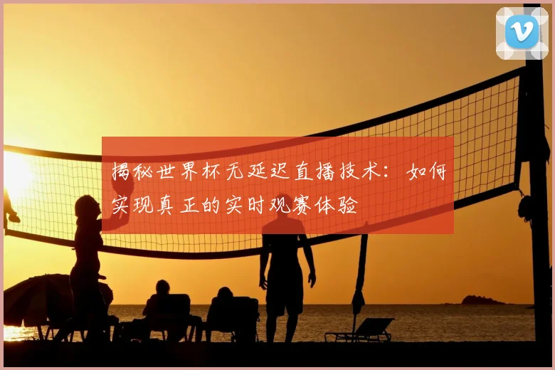 揭秘世界杯无延迟直播技术：如何实现真正的实时观赛体验
