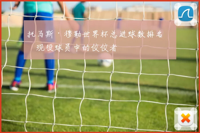 托马斯·穆勒世界杯总进球数排名：现役球员中的佼佼者