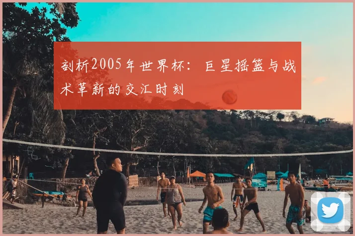 剖析2005年世界杯：巨星摇篮与战术革新的交汇时刻