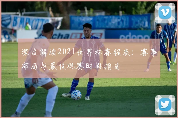 深度解读2021世界杯赛程表：赛事布局与最佳观赛时间指南